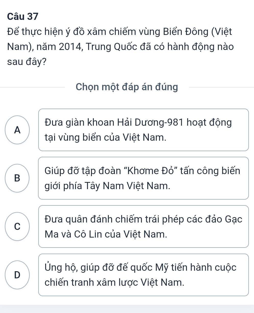 Để thực hiện ý đồ xâm chiếm vùng Biển Đông (Việt
Nam), năm 2014, Trung Quốc đã có hành động nào
sau đây?
Chọn một đáp án đúng
Đưa giàn khoan Hải Dương- 981 hoạt động
A
tại vùng biển của Việt Nam.
Giúp đỡ tập đoàn “Khơme Đỏ” tấn công biến
B
giới phía Tây Nam Việt Nam.
Đưa quân đánh chiếm trái phép các đảo Gạc
C
Ma và Cô Lin của Việt Nam.
Ủng hộ, giúp đỡ đế quốc Mỹ tiến hành cuộc
D
chiến tranh xâm lược Việt Nam.