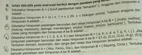 Isilah titik-titik pada soal-soal berikut dengan jawaban yang bella 
. Diketahui himpunan A=  huruf pembentuk kata “temaram” . Anggota dari himpunan A
adalah .... 
Diketahui himpunan A= x|x,1 . Tuliskan anggota dari 
himpunan A adalah .... 
Diketahui himpunan pasangan berurutan dari relasi himpunan A ke B=  (mata; melihat), 
(hidung; mencium), (telinga; mendengar), (mulut; makan, minum, berbicara) . Tentukan 
relasi yang mungkin dari himpunan A ke B adalah .... . Jika 
4 Diketahui himpunan A= 1,2,3,4,5 dan himpunan B= a,b,c,d,e,f,g,h,i,j B= (1,a),(2,c),(3,e),(4,g),(5,i)
himpunan pasangan berurutan dar relasi himpunan A ke 
Tentukan domain, kodomain, dan range darl relasi dua himpunan tersebut adalah .... 
5. Diketahui himpunan A=  Aku, Kamu, Dia , dan himpunan B=  Sayang, Cinta . Tentuka 
banyak pemetaan dari himpunan A ke B adalah ....