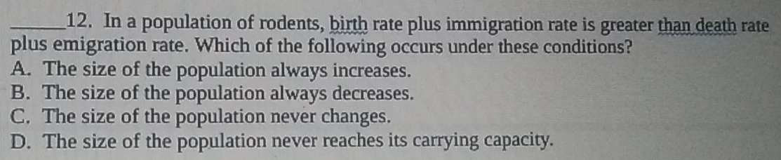 In a population of rodents, birth rate plus immigration rate is greater than death rate
plus emigration rate. Which of the following occurs under these conditions?
A. The size of the population always increases.
B. The size of the population always decreases.
C. The size of the population never changes.
D. The size of the population never reaches its carrying capacity.