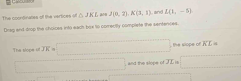 Calculator 
The coordinates of the vertices of △ JKL are J(0,2), K(3,1) , and L(1,-5). 
Drag and drop the choices into each box to correctly complete the sentences. 
The slope of overline JK is the slope of overline KL is 
and the slope of overline JL is