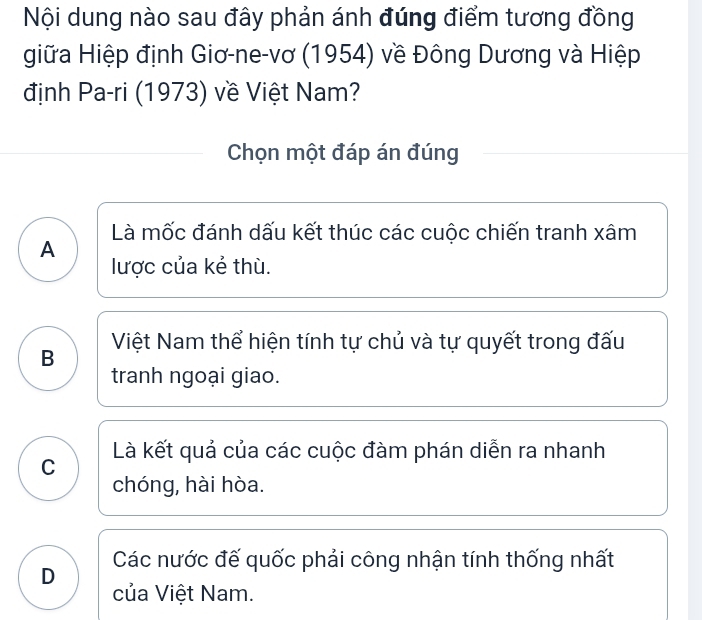 Nội dung nào sau đây phản ánh đúng điểm tương đồng
giữa Hiệp định Giơ-ne-vơ (1954) về Đông Dương và Hiệp
định Pa-ri (1973) về Việt Nam?
Chọn một đáp án đúng
Là mốc đánh dấu kết thúc các cuộc chiến tranh xâm
A
lược của kẻ thù.
B Việt Nam thể hiện tính tự chủ và tự quyết trong đấu
tranh ngoại giao.
Là kết quả của các cuộc đàm phán diễn ra nhanh
C
chóng, hài hòa.
D Các nước đế quốc phải công nhận tính thống nhất
của Việt Nam.