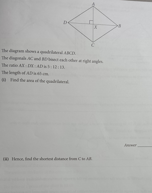 The diagram shows a quadrilateral ABCD. 
The diagonals AC and BD bisect each other at right angles. 
The ratio AX:DX:AD is 5:12:13. 
The length of AD is 65 cm. 
(i) Find the area of the quadrilateral. 
Answer_ 
(ii) Hence, find the shortest distance from C to AB.