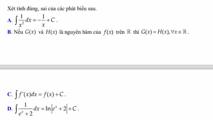 Xét tính đúng, sai của các phát biểu sau.
A. ∈t  1/x^2 dx=- 1/x +C. 
B. Nếu G(x) và H(x) là nguyên hảm của f(x) trên R thì G(x)=H(x), forall x∈ R.
C. ∈t f'(x)dx=f(x)+C.
D. ∈t  1/e^x+2 dx=ln |e^x+2|+C.