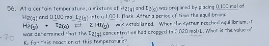 At a certain temperature, a mixture of H2(g) and I2(g) was prepared by placing 0.100 mol of
H2(g)and0.100molI2(g) into a 1.00 L flask. After a period of time the equilibrium:
H_2(g)+I_2(g)leftharpoons 2HI_(g) was established. When the system reached equilibrium, it 
was determined that the I2(g) concentration had dropped to 0.020 mol/L. What is the value of
K for this reaction at this temperature?