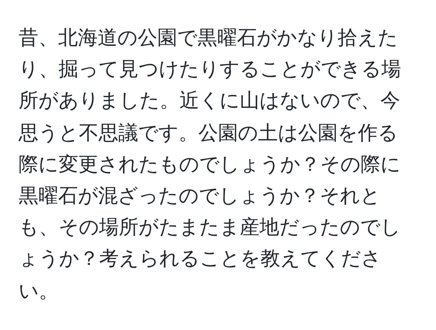 昔、北海道の公園で黒曜石がかなり拾えたり、掘って見つけたりすることができる場所がありました。近くに山はないので、今思うと不思議です。公園の土は公園を作る際に変更されたものでしょうか？その際に黒曜石が混ざったのでしょうか？それとも、その場所がたまたま産地だったのでしょうか？考えられることを教えてください。