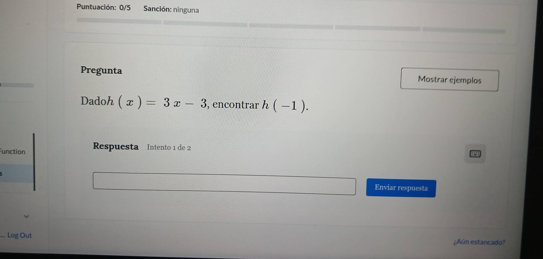 Puntuación: 0/5 Sanción: ninguna 
Pregunta Mostrar ejemplos 
Dadoh (x)=3x-3 , encontrar h(-1). 
Function 
Respuesta Intento 1 de 2
Enviar respuesta 
Log Out ¿Aún estancado?