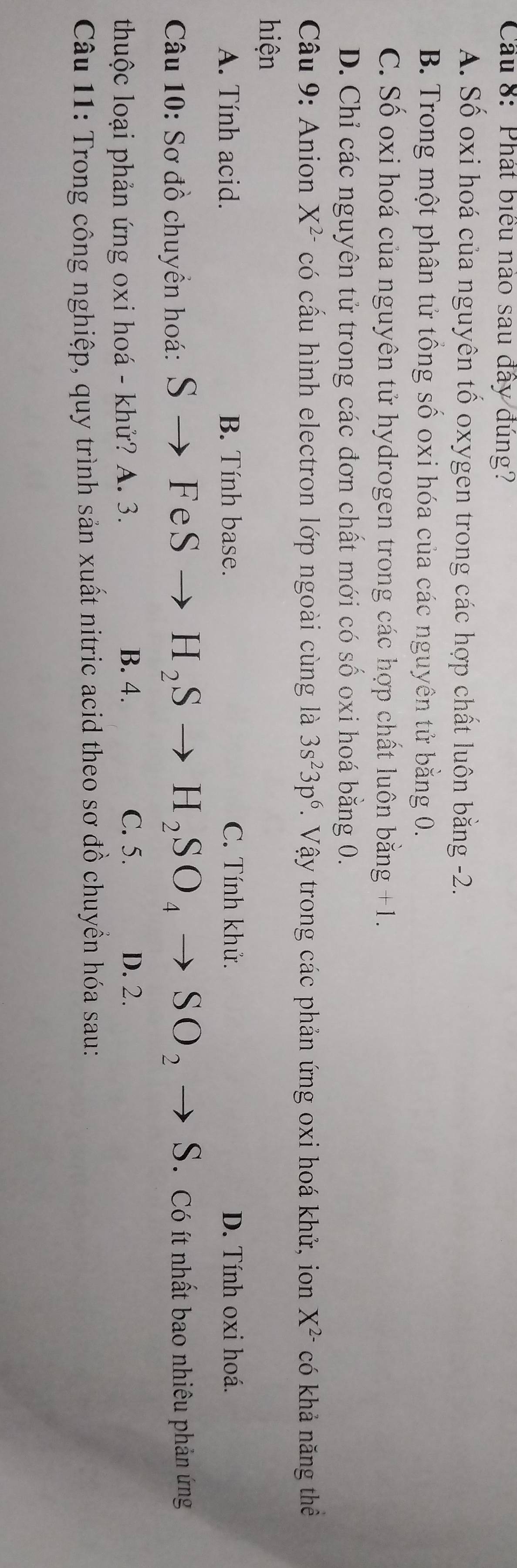 Cầu 8: Phát biểu nào sau đây đúng?
A. Số oxi hoá của nguyên tố oxygen trong các hợp chất luôn bằng -2.
B. Trong một phân tử tồng số oxi hóa của các nguyên tử bằng 0.
C. Số oxi hoá của nguyên tử hydrogen trong các hợp chất luôn bằng +1.
D. Chỉ các nguyên tử trong các đơn chất mới có số oxi hoá bằng 0.
* Câu 9: Anion X^(2-) có cấu hình electron lớp ngoài cùng là 3s^23p^6. Vậy trong các phản ứng oxi hoá khử, ion X^(2-) có khả năng thể
hiện
A. Tính acid. B. Tính base. C. Tính khử. D. Tính oxi hoá.
Câu 10: Sơ đồ chuyển hoá: Sto FeS H_2S H_2SO_4to SO_2to S Có ít nhất bao nhiêu phản ứng
thuộc loại phản ứng oxi hoá - khử? A. 3. B. 4.
C. 5. D. 2.
Câu 11: Trong công nghiệp, quy trình sản xuất nitric acid theo sơ đồ chuyền hóa sau: