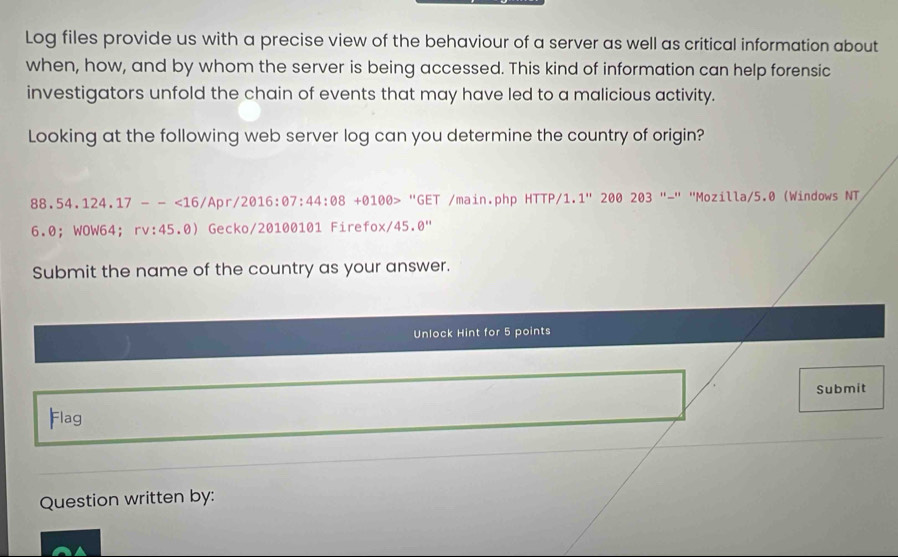 Log files provide us with a precise view of the behaviour of a server as well as critical information about 
when, how, and by whom the server is being accessed. This kind of information can help forensic 
investigators unfold the chain of events that may have led to a malicious activity. 
Looking at the following web server log can you determine the country of origin?
88.54.124.17--<16/Apr/2016:θ 7:44:08+θ 10θ > "GET /main.php HTTP/1. 1''200203''-'' "Mozilla/5.0 (Windows NT
ox/45.0''
6.0； WOW64； rv:45.0) Gecko/20100101 Firefox/45.0º 
Submit the name of the country as your answer. 
Unlock Hint for 5 points 
Submit 
Flag 
Question written by: