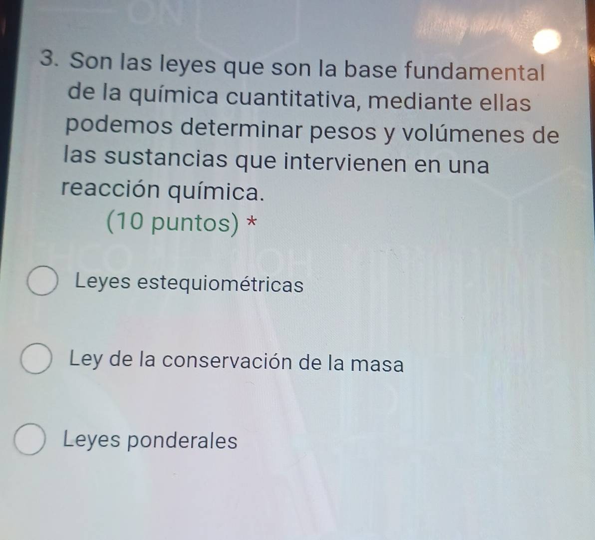 Son las leyes que son la base fundamental
de la química cuantitativa, mediante ellas
podemos determinar pesos y volúmenes de
las sustancias que intervienen en una
reacción química.
(10 puntos) *
Leyes estequiométricas
Ley de la conservación de la masa
Leyes ponderales