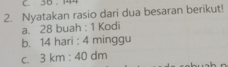 36:144
2. Nyatakan rasio dari dua besaran berikut! 
a. 28 buah : 1 Kodi 
b. 14 hari : 4 minggu 
C. 3km:40dm