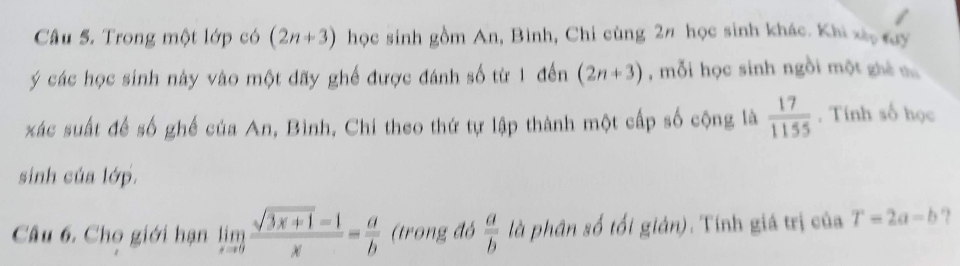 Trong một lớp có (2n+3) học sinh gồm An, Bình, Chi cùng 2n học sinh khác. Khi xã, đy 
ý các học sinh này vào một dãy ghế được đánh số từ 1 đến (2n+3) , mỗi học sinh ngồi một ghê t 
xác suất đế số ghế của An, Bình, Chi theo thứ tự lập thành một cấp số cộng là  17/1155 . Tính số học 
sinh của lớp. 
Câu 6. Cho giới hạn limlimits _xto 0 (sqrt(3x+1)-1)/x = a/b  (trong đó  a/b  là phân số tối giản). Tính giá trị của T=2a-b ??