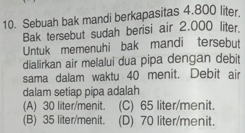 Sebuah bak mandi berkapasitas 4.800 liter.
Bak tersebut sudah berisi air 2.000 liter.
Untuk memenuhi bak mandi tersebut
dialirkan air melalui dua pipa dengan debit
sama dalam waktu 40 menit. Debit air
dalam setiap pipa adalah
(A) 30 liter /menit. (C) 65 liter /menit.
(B) 35 liter /menit. (D) 70 liter /menit.