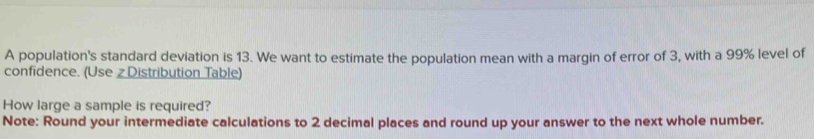 A population's standard deviation is 13. We want to estimate the population mean with a margin of error of 3, with a 99% level of 
confidence. (Use z Distribution Table) 
How large a sample is required? 
Note: Round your intermediate calculations to 2 decimal places and round up your answer to the next whole number.