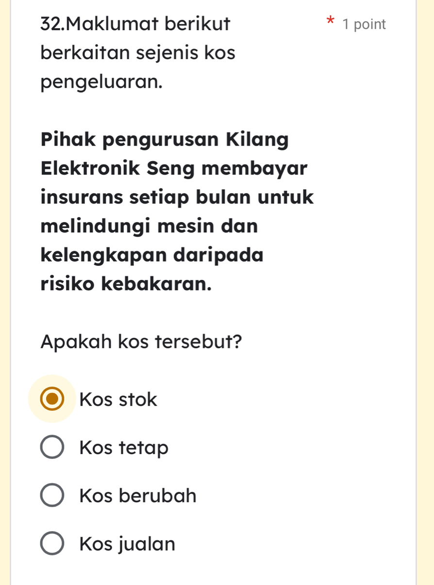 Maklumat berikut 1 point
berkaitan sejenis kos
pengeluaran.
Pihak pengurusan Kilang
Elektronik Seng membayar
insurans setiap bulan untuk
melindungi mesin dan
kelengkapan daripada
risiko kebakaran.
Apakah kos tersebut?
Kos stok
Kos tetap
Kos berubah
Kos jualan