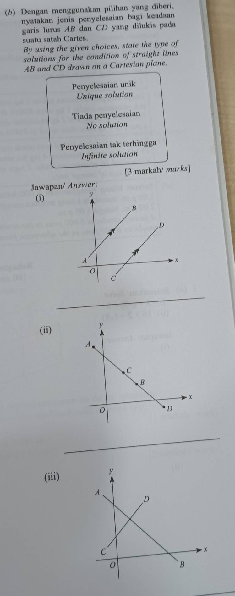 Dengan menggunakan pilihan yang diberi,
nyatakan jenis penyelesaian bagi keadaan 
garis lurus AB dan CD yang dilukis pada
suatu satah Cartes.
By using the given choices, state the type of
solutions for the condition of straight lines
AB and CD drawn on a Cartesian plane.
Penyelesaian unik
Unique solution
Tiada penyelesaian
No solution
Penyelesaian tak terhingga
Infinite solution
[3 markah/ marks]
Jawapan/ Answer:
(i)
_
(ii)
_
(iii)