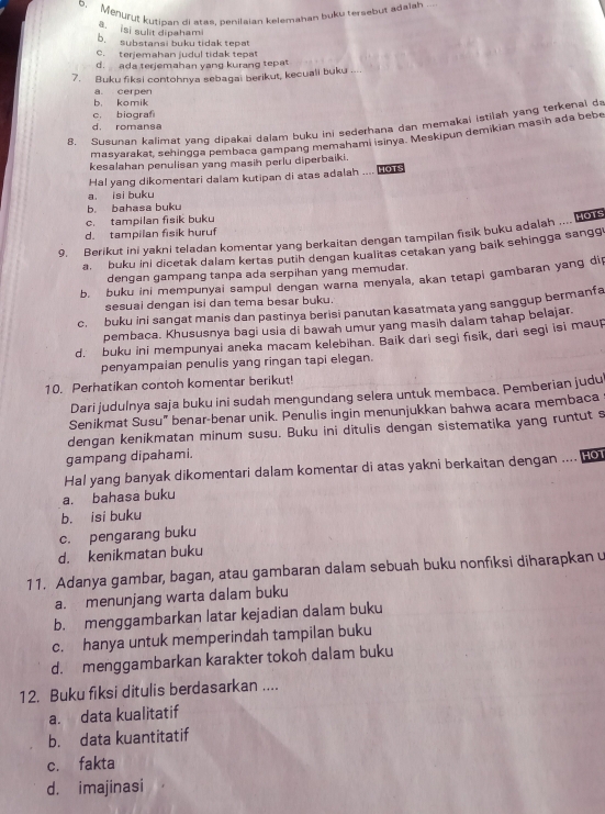 Menurut kutipan di atas, penilaian kelemahan buku tersebut adalah ...
ā, isi sulit dipahami
b. substansi buku tidak tepat
C. terjemahan judul tidak tepat
d. ada terjemahan yang kurang tepat
7. Buku fiksi contohnya sebagai berikut, kecuali buku
b， komik a. cerpen
c. biograf
8. Susunan kalimat yang dipakai dalam buku ini sederhana dan memakai istilah yang terkenal da
d. romanse
masyarakat, sehingga pembaca gampang memahami isinya. Meskipun demikian masih ada bebe
kesalahan penulisan yang masih perlu diperbaiki.
Hal yang dikomentari dalam kutipan di atas adalah .... HOTS
a. isi buku
b. bahasa buku
c. tampilan fisik buku
d. tampilan fisik huruf
9. Berikut ini yakni teladan komentar yang berkaitan dengan tampilan fisik buku adalah .... 0
a. buku ini dicetak dalam kertas putih dengan kualitas cetakan yang baik sehingga sangg
dengan gampang tanpa ada serpihan yang memudar.
b. buku ini mempunyai sampul dengan warna menyala, akan tetapi gambaran yang dip
sesuai dengan isi dan tema besar buku.
c.  buku ini sangat manis dan pastinya berisi panutan kasatmata yang sanggup bermanfa
pembaca. Khususnya bagi usia di bawah umur yang masih dalam tahap belajar.
d. buku ini mempunyai aneka macam kelebihan. Baik dari segi fisik, dari segi isi maup
penyampaian penulis yang ringan tapi elegan.
10. Perhatikan contoh komentar berikut!
Dari judulnya saja buku ini sudah mengundang selera untuk membaca. Pemberian judu
Senikmat Susu" benar-benar unik. Penulis ingin menunjukkan bahwa acara membaca
dengan kenikmatan minum susu. Buku ini ditulis dengan sistematika yang runtut s
gampang dipahami.
Hal yang banyak dikomentari dalam komentar di atas yakni berkaitan dengan .... no
a. bahasa buku
b. isi buku
c. pengarang buku
d. kenikmatan buku
11. Adanya gambar, bagan, atau gambaran dalam sebuah buku nonfiksi diharapkan u
a. menunjang warta dalam buku
b. menggambarkan latar kejadian dalam buku
c. hanya untuk memperindah tampilan buku
d. menggambarkan karakter tokoh dalam buku
12. Buku fiksi ditulis berdasarkan ....
a. data kualitatif
b. data kuantitatif
c. fakta
d. imajinasi