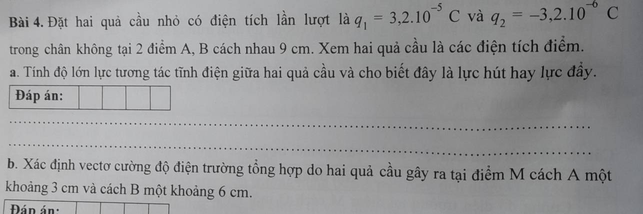 Đặt hai quả cầu nhỏ có điện tích lần lượt là q_1=3,2.10^(-5)C và q_2=-3,2.10^(-6)C
trong chân không tại 2 điểm A, B cách nhau 9 cm. Xem hai quả cầu là các điện tích điểm. 
a. Tính độ lớn lực tương tác tĩnh điện giữa hai quả cầu và cho biết đây là lực hút hay lực đầy. 
Đáp án: 
_ 
_ 
b. Xác định vectơ cường độ điện trường tổng hợp do hai quả cầu gây ra tại điểm M cách A một 
khoảng 3 cm và cách B một khoảng 6 cm. 
Đán án: