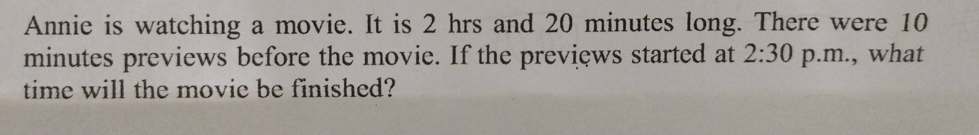 Annie is watching a movie. It is 2 hrs and 20 minutes long. There were 10
minutes previews before the movie. If the previews started at 2:30 p.m., what 
time will the movie be finished?