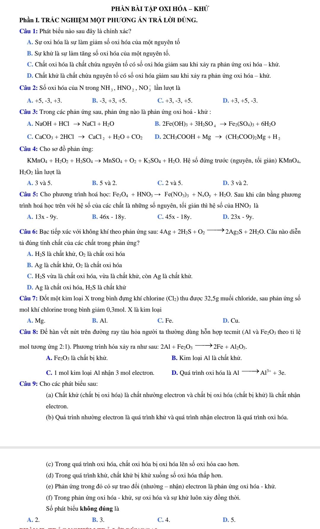 phÀn bài tập OxI hóa - khử
Phần I. TRÁC NGHIỆM MỌT PHƯƠNG ÁN TRẢ LỜI ĐÚNG.
Câu 1: Phát biểu nào sau đây là chính xác?
A. Sự oxi hóa là sự làm giảm số oxi hóa của một nguyên tố
B. Sự khử là sự làm tăng số oxi hóa của một nguyên tố.
C. Chất oxi hóa là chất chứa nguyên tố có số oxi hóa giảm sau khi xảy ra phản ứng oxi hóa - khử.
D. Chất khử là chất chứa nguyên tố có số oxi hóa giảm sau khi xảy ra phản ứng oxi hóa - khử.
Câu 2: Số oxi hóa của N trong NH_3,HNO_2,NO_3^(- lần lượt là
A. +5, -3, +3. B. -3, +3, +5. C. +3, -3, +5. D. +3, +5, -3.
Câu 3: Trong các phản ứng sau, phản ứng nào là phản ứng oxi hoá - khử :
A. NaOH+HClto NaCl+H_2)O B. 2Fe(OH)_3+3H_2SO_4to Fe_2(SO_4)_3+6H_2O
C. CaCO_3+2HClto CaCl_2+H_2O+CO_2 D. 2CH_3COOH+Mgto (CH_3COO)_2Mg+H_2
Câu 4: Cho sơ đồ phản ứng:
KMnO_4+H_2O_2+H_2SO_4to MnSO_4+O_2+K_2SO_4+H_2O s. Hệ số đứng trước (nguyên, tối giản) KMnO₄,
H₂O2 lần lượt là
A. 3va5. B. 5 và 2. C. 2 và 5. D. 3va2.
Câu 5: Cho phương trình hoá học: Fe_3O_4+HNO_3to Fe(NO_3)_3+N_xO_y+H_2O. Sau khi cân bằng phương
trình hoá học trên với hệ số của các chất là những số nguyên, tối giản thì hệ số của HNO_3la
A. 13x-9y. B. 46x-18y. C. 45x-18y. D. 23x-9y.
Câu 6: Bạc tiếp xúc với không khí theo phản ứng sau: 4Ag+2H_2S+O_2to 2Ag_2S+2H_2O. Câu nào diễn
tả đúng tính chất của các chất trong phản ứng?
A. H₂S là chất khử, O₂ là chất oxi hóa
B. Ag là chất khử, O₂ là chất oxi hóa
C. H₂S vừa là chất oxi hóa, vừa là chất khử, còn Ag là chất khử.
D. Ag là chất oxi hóa, H₂S là chất khử
Câu 7: Đốt một kim loại X trong bình đựng khí chlorine (Cl₂) thu được 32,5g muối chloride, sau phản ứng số
mol khí chlorine trong bình giảm 0,3mol. X là kim loại
A. Mg. B. Al. C. Fe. D. Cu.
Câu 8: Để hàn vết nứt trên đường ray tàu hỏa người ta thường dùng hỗn hợp tecmit (Al và Fe_2O_3 theo tỉ lệ
mol tương ứng 2:1). Phương trình hóa xảy ra như sau: 2Al+Fe_2O_3to 2Fe+Al_2O_3.
A. Fe₂O₃ là chất bị khử. B. Kim loại Al là chất khử.
C. 1 mol kim loại Al nhận 3 mol electron. D. Quá trình oxi hóa là Al to Al^(3+)+3e.
Câu 9: Cho các phát biểu sau:
(a) Chất khử (chất bị oxi hóa) là chất nhường electron và chất bị oxi hóa (chất bị khử) là chất nhận
electron.
(b) Quá trình nhường electron là quá trình khử và quá trình nhận electron là quá trình oxi hóa.
(c) Trong quá trình oxi hóa, chất oxi hóa bị oxi hóa lên số oxi hóa cao hơn.
(d) Trong quá trình khử, chất khử bị khử xuống số oxi hóa thấp hơn.
(e) Phản ứng trong đó có sự trao đổi (nhường - nhận) electron là phản ứng oxi hóa - khử.
(f) Trong phản ứng oxi hóa - khử, sự oxi hóa và sự khử luôn xảy đồng thời.
Số phát biểu không đúng là
A. 2. B. 3. C. 4. D. 5.