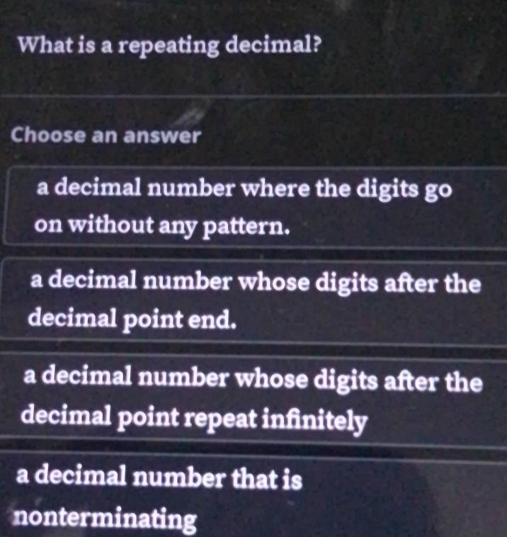 What is a repeating decimal?
Choose an answer
a decimal number where the digits go
on without any pattern.
a decimal number whose digits after the
decimal point end.
a decimal number whose digits after the
decimal point repeat infinitely
a decimal number that is
nonterminating