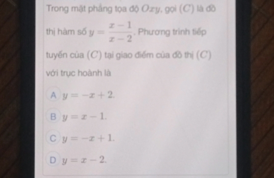 Trong mặt phầng tọa độ Oxy, gọi (C) là đồ
thị hàm số y= (x-1)/x-2 . Phương trình tiếp
tuyến của (C) tại giao điểm của đồ thị (C)
với trục hoành là
A y=-x+2.
B y=x-1.
C y=-x+1.
D y=x-2.