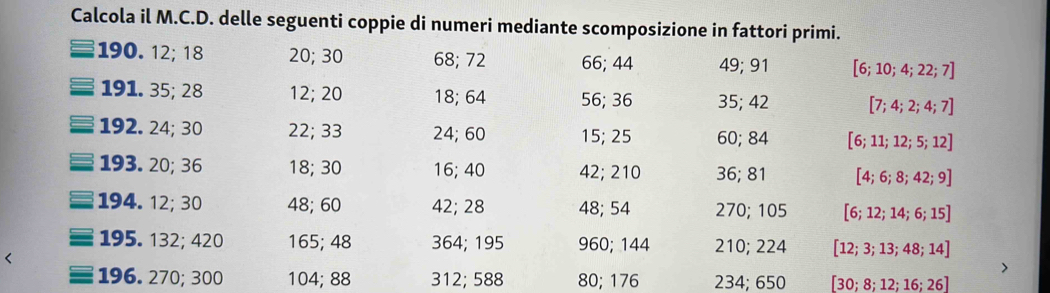 Calcola il M.C.D. delle seguenti coppie di numeri mediante scomposizione in fattori primi. 
190. 12; 18 20; 30 68; 72 66; 44 49; 91 [6;10;4;22;7]
191. 35; 28 12; 20 18; 64 56; 36 35; 42 [7;4;2;4;7]
192. 24; 30 22; 33 24; 60 15; 25 60; 84 [6;11;12;5;12]
193. 20; 36 18; 30 16; 40 42; 210 36; 81 [4;6;8;42;9]
194. 12; 30 48; 60 42; 28 48; 54 270; 105 [6;12;14;6;15]
195. 132; 420 165; 48 364; 195 960; 144 210; 224 [12;3;13;48;14]
196. 270; 300 104; 88 312; 588 80; 176 234; 650 [30;8;12;16;26]