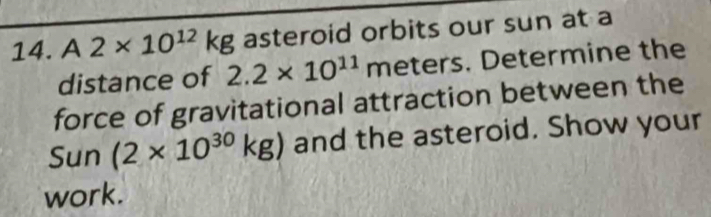 A2* 10^(12)kg asteroid orbits our sun at a 
distance of 2.2* 10^(11)meters. Determine the 
force of gravitational attraction between the 
Sun (2* 10^(30)kg) and the asteroid. Show your 
work.