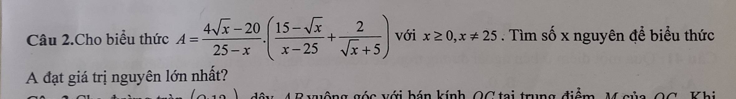 Câu 2.Cho biểu thức A= (4sqrt(x)-20)/25-x . ( (15-sqrt(x))/x-25 + 2/sqrt(x)+5 ) với x≥ 0, x!= 25. Tìm số x nguyên để biểu thức 
A đạt giá trị nguyên lớn nhất? 
đôy 4 B xuộng góc với bán kính OC tại trung điểm, M gủa 00 Khi