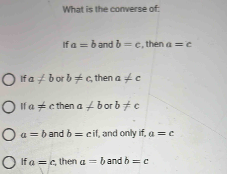 What is the converse of:
If a=b and b=c , then a=c
If a!= b or b!= c, , then a!= c
If a!= c then a!= b or b!= c
a=b and b=cif, , and only if, a=c
If a=c , then a=b and b=c