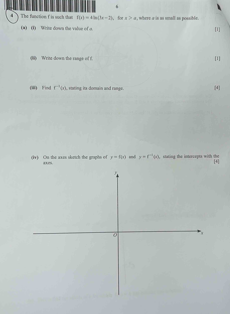 6 
4 The function f is such that f(x)=4ln (3x-2) ，for x>a , where a is as small as possible. 
(a) (i) Write down the value of a. [1] 
(ii) Write down the range of f. [1] 
(iii) Find f^(-1)(x) , stating its domain and range. [4] 
(iv) On the axes sketch the graphs of y=f(x) and y=f^(-1)(x) , stating the intercepts with the 
axes. [4]
y
0
x