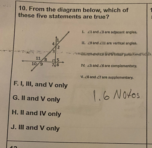 From the diagram below, which of
these five statements are true?
I、 ∠ 1 and ∠ 3 are adjacent angles.
1
4 I. ∠ 9 and ∠ 11 are vertical angles.
2
3
did to ard a lneer poln Ced ae r s
11 8 5
10 9 7 6 I ∠ 5 and ∠ 6 are complementary.
∠ 6 and ∠ 7 are supplementary.
F. I, III, and V only
G. II and V only
H. II and IV only
J. III and V only