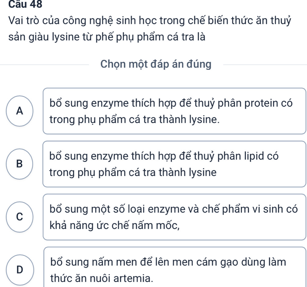 Vai trò của công nghệ sinh học trong chế biến thức ăn thuỷ
sản giàu lysine từ phế phụ phẩm cá tra là
Chọn một đáp án đúng
bổ sung enzyme thích hợp để thuỷ phân protein có
A
trong phụ phẩm cá tra thành lysine.
bổ sung enzyme thích hợp để thuỷ phân lipid có
B
trong phụ phẩm cá tra thành lysine
bổ sung một số loại enzyme và chế phẩm vi sinh có
C
khả năng ức chế nấm mốc,
bổ sung nấm men để lên men cám gạo dùng làm
D
thức ăn nuôi artemia.