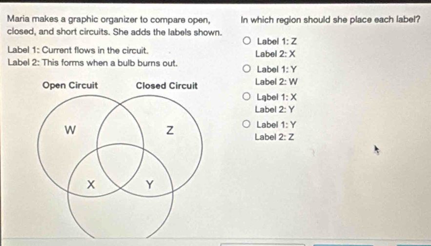 Maria makes a graphic organizer to compare open, In which region should she place each label?
closed, and short circuits. She adds the labels shown.
Label 1:Z
Label 1: Current flows in the circuit. Label 2:X
Label 2: This forms when a bulb burns out.
Label 1:Y
Label 2:W
Label 1:X
Label 2:Y
Label 1:Y
Label 2:Z