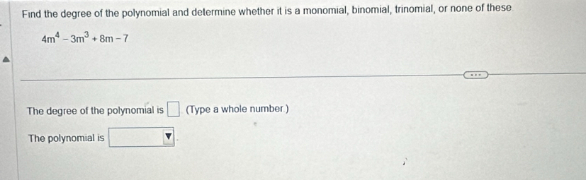 Find the degree of the polynomial and determine whether it is a monomial, binomial, trinomial, or none of these
4m^4-3m^3+8m-7
The degree of the polynomial is □ (Type a whole number.) 
The polynomial is □.