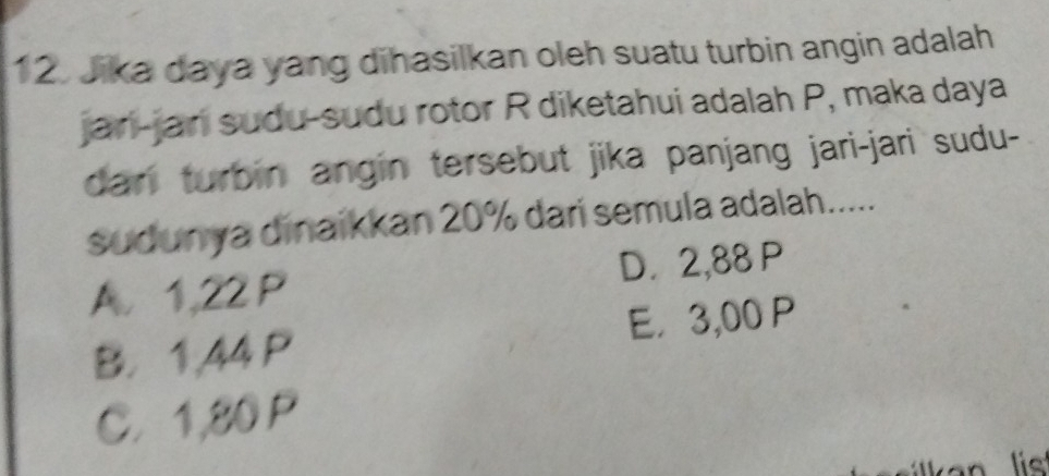 Jika daya yang dihasilkan oleh suatu turbin angin adalah
jari-jari sudu-sudu rotor R diketahui adalah P, maka daya
dan turbin angin tersebut jika panjang jari-jari sudu-
sudunya dinaikkan 20% dari semula adalah.....
A. 1,22 P D. 2,88 P
B. 1,44 P E， 3,00 P
C. 1,80 P
lie