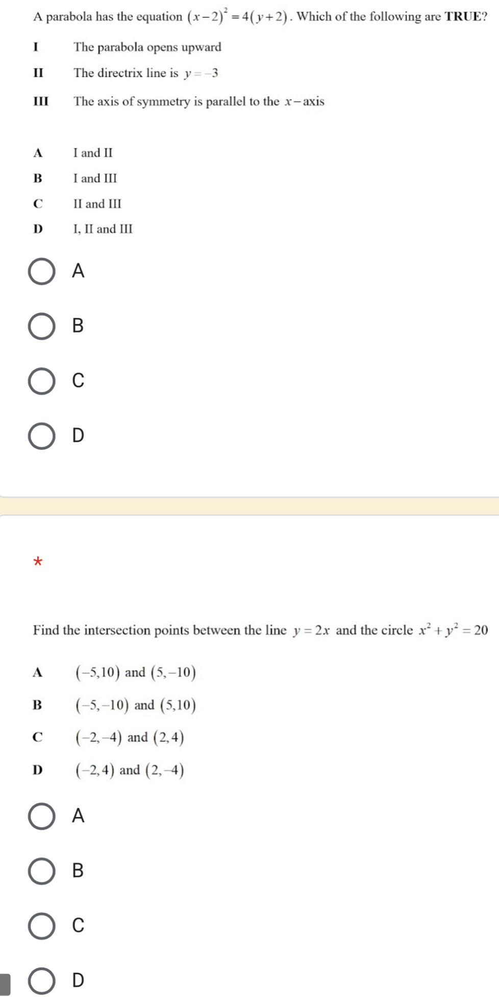 A parabola has the equation (x-2)^2=4(y+2). Which of the following are TRUE?
I The parabola opens upward
I The directrix line is y=-3
III The axis of symmetry is parallel to the x-axis
A I and II
B I and III
C II and III
D I, II and III
A
B
C
D
Find the intersection points between the line y=2x and the circle x^2+y^2=20
A (-5,10) and (5,-10)
B (-5,-10) and (5,10)
C (-2,-4) and (2,4)
D (-2,4) and (2,-4)
A
B
C
D