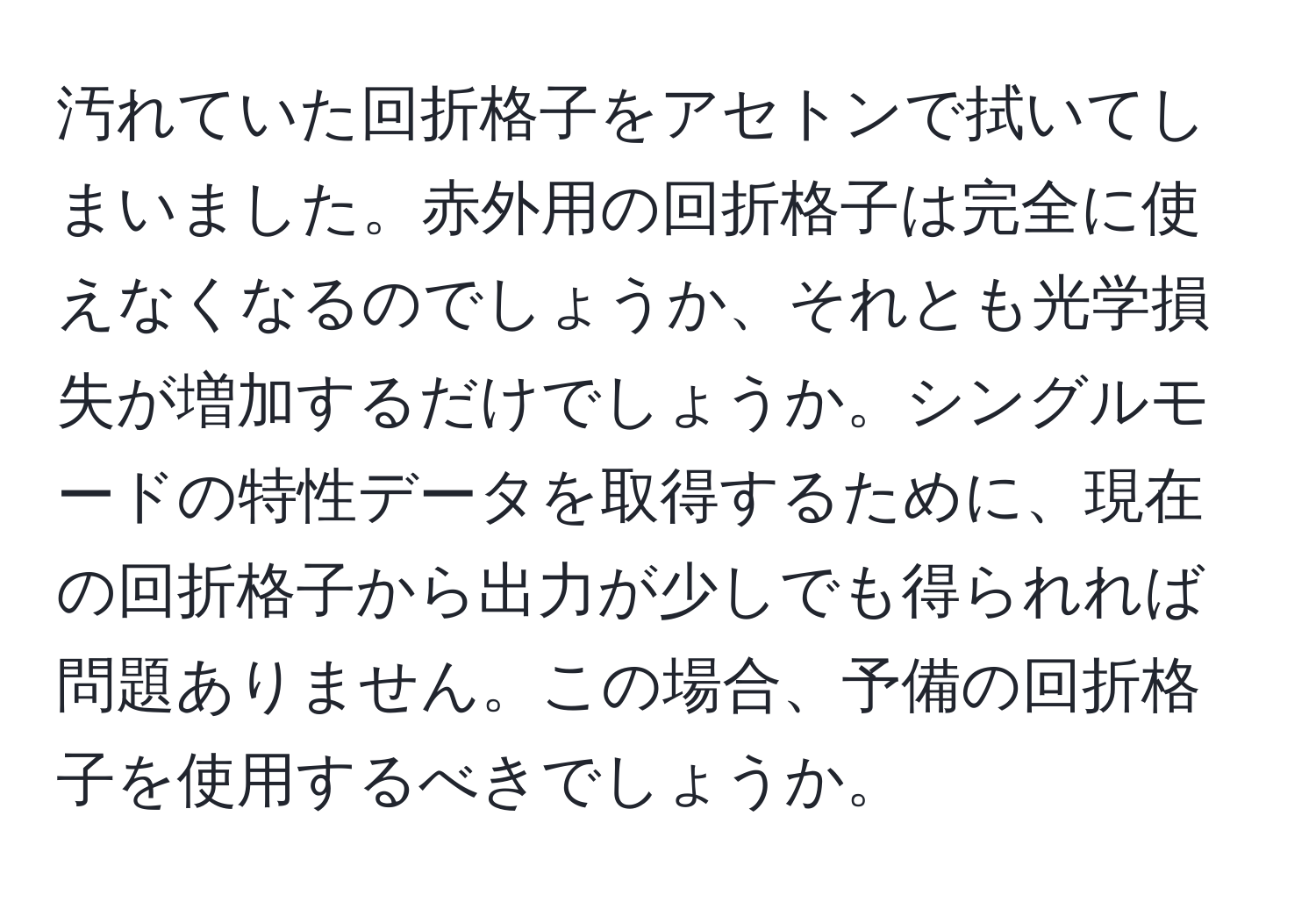 汚れていた回折格子をアセトンで拭いてしまいました。赤外用の回折格子は完全に使えなくなるのでしょうか、それとも光学損失が増加するだけでしょうか。シングルモードの特性データを取得するために、現在の回折格子から出力が少しでも得られれば問題ありません。この場合、予備の回折格子を使用するべきでしょうか。