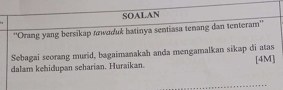 SOALAN 
“Orang yang bersikap tawaduk hatinya sentiasa tenang dan tenteram” 
Sebagai seorang murid, bagaimanakah anda mengamalkan sikap di atas 
dalam kehidupan seharian. Huraikan. [4M]