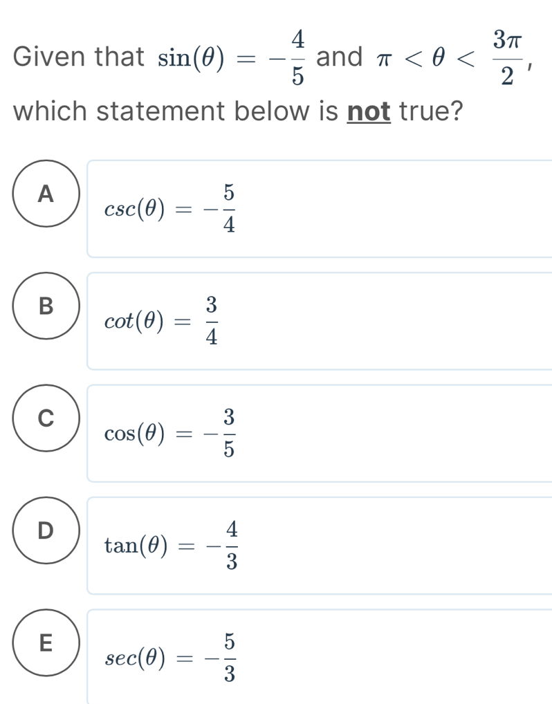 Given that sin (θ )=- 4/5  and π , 
which statement below is not true?
A csc (θ )=- 5/4 
B cot (θ )= 3/4 
C cos (θ )=- 3/5 
D tan (θ )=- 4/3 
E sec (θ )=- 5/3 