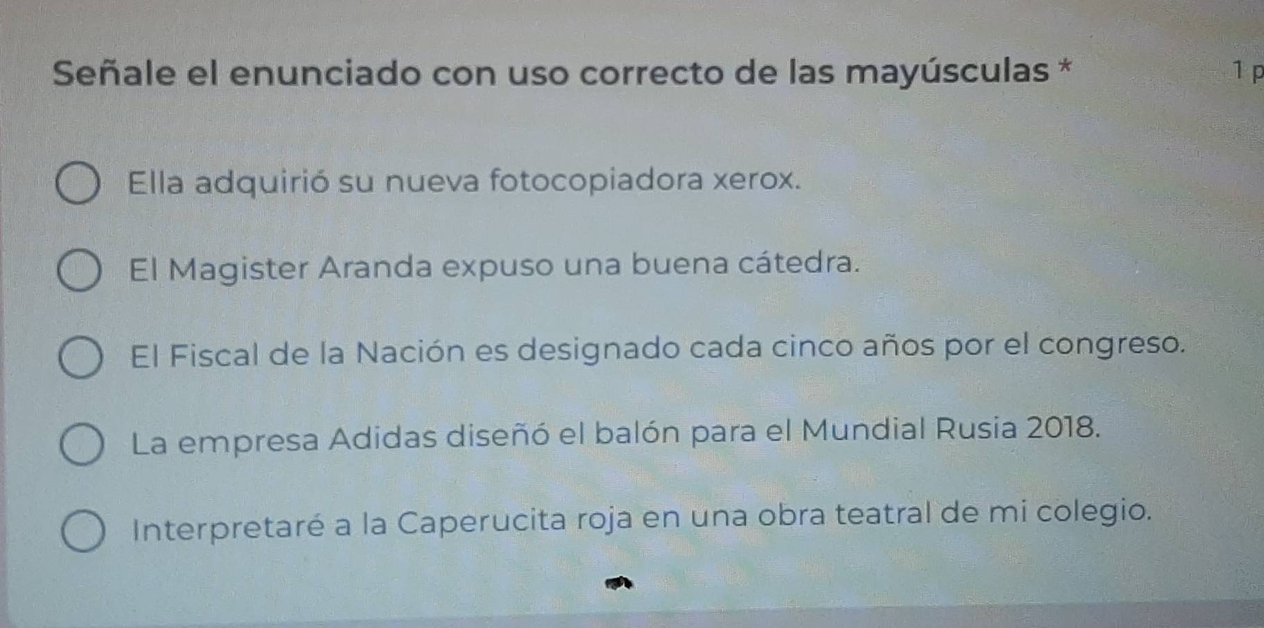 Señale el enunciado con uso correcto de las mayúsculas * 1 p
Ella adquirió su nueva fotocopiadora xerox.
El Magister Aranda expuso una buena cátedra.
El Fiscal de la Nación es designado cada cinco años por el congreso.
La empresa Adidas diseñó el balón para el Mundial Rusia 2018.
Interpretaré a la Caperucita roja en una obra teatral de mi colegio.