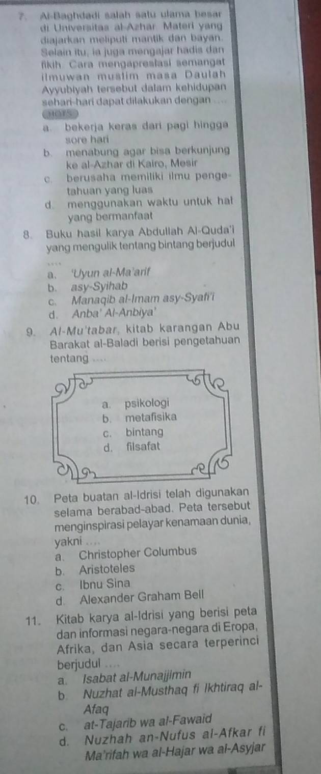 Al-Baghdadi salah satu ulama besar
di Universitas al Azhar Materi yan
diajarkan meliputi mantik dan bayan.
Selain itu, ia juga mengajar hadis dan
fikih Cara mengapreslasi semangat
ilmuwan mustim masa Daulah
Ayyubiyah tersebut dalam kehidupan
sehari-hari dapat dilakukan dengan ....
chors
a. bekerja keras dari pagi hingga
sore hari
b. menabung agar bisa berkunjun
ke al-Azhar di Kairo, Mesir
c. berusaha memiliki ilmu penge
tahuan yang luas
d. menggunakan waktu untuk hat
yang bermanfaat
8. Buku hasil karya Abdullah Al-Quda'i
yang mengulik tentang bintang berjudul
a. ‘Uyun al-Ma’arif
b. asy-Syihab
c. Manaqib al-Imam asy-Syafi'i
d. Anba' Al-Anbiya'
9. Al-Mu'tabar, kitab karangan Abu
Barakat al-Baladi berisi pengetahuan
tentang .---
a. psikologi
b. metafisika
c. bintang
d. filsafat
10. Peta buatan al-Idrisi telah digunakan
selama berabad-abad. Peta tersebut
menginspirasi pelayar kenamaan dunia,
yakni ....
a. Christopher Columbus
b. Aristoteles
c. Ibnu Sina
d. Alexander Graham Bell
11. Kitab karya al-Idrisi yang berisi peta
dan informasi negara-negara di Eropa,
Afrika, dan Asia secara terperinci
berjudul .
a. Isabat al-Munajjimin
b. Nuzhat al-Musthaq fi Ikhtiraq al-
Afaq
c. at-Tajarib wa al-Fawaid
d. Nuzhah an-Nufus al-Afkar fi
Ma’rifah wa al-Hajar wa al-Asyjar