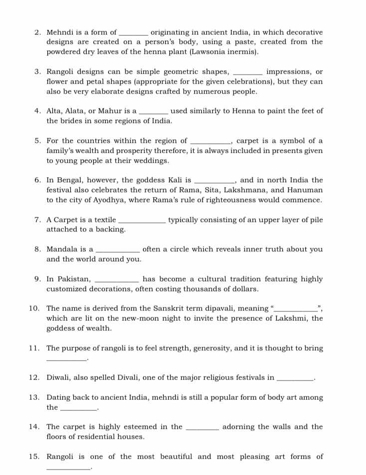 Mehndi is a form of_ originating in ancient India, in which decorative 
designs are created on a person's body, using a paste, created from the 
powdered dry leaves of the henna plant (Lawsonia inermis). 
3. Rangoli designs can be simple geometric shapes, _impressions, or 
flower and petal shapes (appropriate for the given celebrations), but they can 
also be very elaborate designs crafted by numerous people. 
4. Alta, Alata, or Mahur is a _used similarly to Henna to paint the feet of 
the brides in some regions of India. 
5. For the countries within the region of _, carpet is a symbol of a 
family’s wealth and prosperity therefore, it is always included in presents given 
to young people at their weddings. 
6. In Bengal, however, the goddess Kali is _, and in north India the 
festival also celebrates the return of Rama, Sita, Lakshmana, and Hanuman 
to the city of Ayodhya, where Rama's rule of righteousness would commence. 
7. A Carpet is a textile _typically consisting of an upper layer of pile 
attached to a backing. 
8. Mandala is a _often a circle which reveals inner truth about you 
and the world around you. 
9. In Pakistan, _has become a cultural tradition featuring highly 
customized decorations, often costing thousands of dollars. 
10. The name is derived from the Sanskrit term dipavali, meaning “_ ", 
which are lit on the new-moon night to invite the presence of Lakshmi, the 
goddess of wealth. 
11. The purpose of rangoli is to feel strength, generosity, and it is thought to bring 
_ 
12. Diwali, also spelled Divali, one of the major religious festivals in_ 
13. Dating back to ancient India, mehndi is still a popular form of body art among 
the_ . 
14. The carpet is highly esteemed in the _adorning the walls and the 
floors of residential houses. 
15. Rangoli is one of the most beautiful and most pleasing art forms of 
_