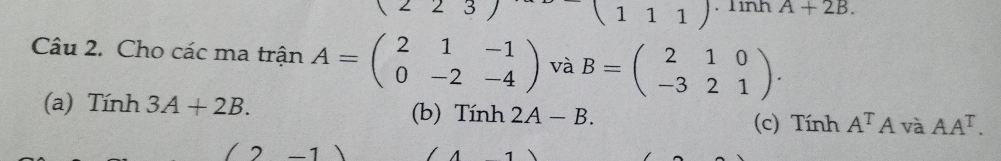 (223) . 1ình A+2B. 
(111) 
Câu 2. Cho các ma trận A=beginpmatrix 2&1&-1 0&-2&-4endpmatrix và B=beginpmatrix 2&1&0 -3&2&1endpmatrix. 
(a) Tính 3A+2B. (b) Tính 2A-B. 
(c) Tính A^TAvaAA^T. 
(2