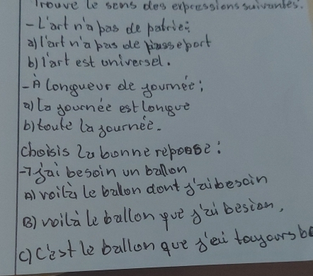 Trouve le sens dea expecssions suivantes.
-Lart na bas de patrie?
allart w'a has de biasseport
b)lart est oniversel.
A longueur de jounee;
allo gournee estlongve
b)toure la journee.
choisis Labonne repoose:
i jai besoin un ballon
A) voili leballon dont Jaibesoin
B) voilaleballongve àzi besion,
c)cestle ballon gue dei tayoursb