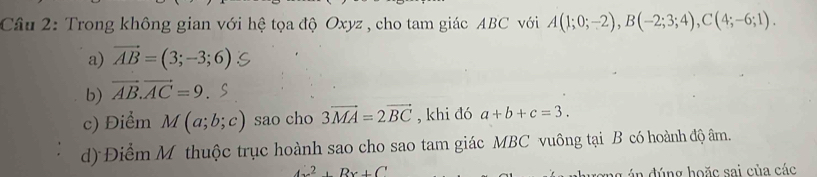 Cầu 2: Trong không gian với hệ tọa độ Oxyz , cho tam giác ABC với A(1;0;-2), B(-2;3;4), C(4;-6;1). 
a) vector AB=(3;-3;6)
b) vector AB.vector AC=9
c) Điểm M(a;b;c) sao cho 3vector MA=2vector BC , khi đó a+b+c=3. 
d) Điểm M thuộc trục hoành sao cho sao tam giác MBC vuông tại B có hoành độ âm.
2, Bx+C
ng án đúng hoặc sai của các