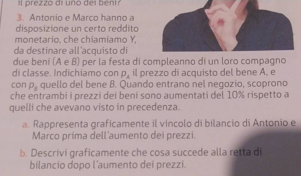 il prezzo di uno dei benı? 
3. Antonio e Marco hanno a 
disposizione un certo reddito 
monetario, che chiamiamo Y, 
da destinare all’acquisto di 
due beni (A e B) per la festa di compleanno di un loro compagno 
di classe. Indichiamo con P_A il prezzo di acquisto del bene A, e 
con P_B quello del bene B. Quando entrano nel negozio, scoprono 
che entrambi i prezzi dei beni sono aumentati del 10% rispetto a 
quelli che avevano visto in precedenza. 
a. Rappresenta graficamente il vincolo di bilancio di Antonio e 
Marco prima dell’aumento dei prezzi. 
b. Descrivi graficamente che cosa succede alla retta di 
bilancio dopo l’aumento dei prezzi.