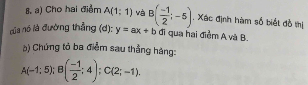 Cho hai điễm A(1;1) và B( (-1)/2 ;-5). Xác định hàm số biết đồ thị 
của nó là đường thẳng (d): y=ax+b đi qua hai điểm A và B. 
b) Chứng tỏ ba điểm sau thẳng hàng:
A(-1;5); B( (-1)/2 ;4); C(2;-1).