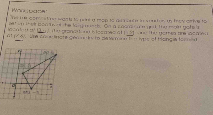 Workspace:
The fair committee wants to print a map to distribute to vendors as they arrive to
set up their booths at the fairgrounds. On a coordinate grid, the main gate is
located at (3,-1) , the grandstand is located at (1,2), and the games are located
at (7,6). Use coordinate geometry to determine the type of triangle formed.