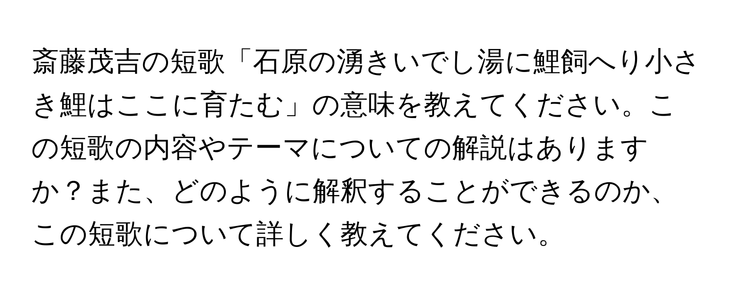 斎藤茂吉の短歌「石原の湧きいでし湯に鯉飼へり小さき鯉はここに育たむ」の意味を教えてください。この短歌の内容やテーマについての解説はありますか？また、どのように解釈することができるのか、この短歌について詳しく教えてください。