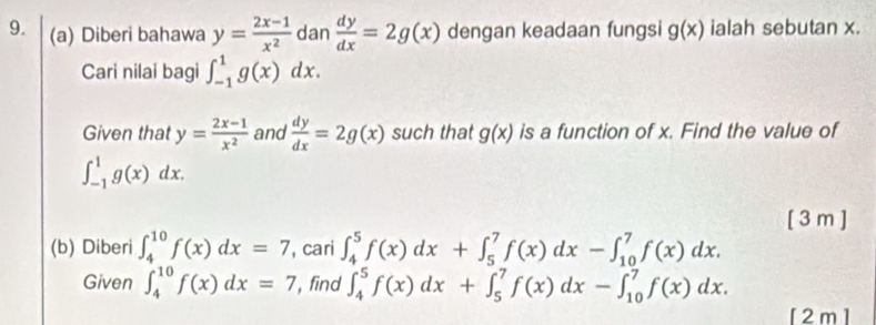 Diberi bahawa y= (2x-1)/x^2  dan  dy/dx =2g(x) dengan keadaan fungsi g(x) ialah sebutan x. 
Cari nilai bagi ∈t _(-1)^1g(x)dx. 
Given that y= (2x-1)/x^2  and  dy/dx =2g(x) such that g(x) is a function of x. Find the value of
∈t _(-1)^1g(x)dx. 
[3m ] 
(b) Diberi ∈t _4^(10)f(x)dx=7 , cari ∈t _4^5f(x)dx+∈t _5^7f(x)dx-∈t _(10)^7f(x)dx. 
Given ∈t _4^(10)f(x)dx=7 , find ∈t _4^5f(x)dx+∈t _5^7f(x)dx-∈t _(10)^7f(x)dx. 
[ 2 m ]